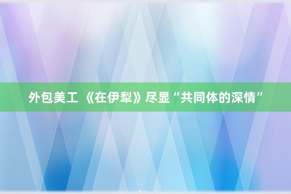 外包美工 《在伊犁》尽显“共同体的深情”